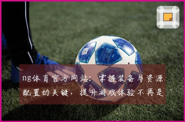 ng体育官方网站：掌握装备与资源配置的关键，提升游戏体验不再是难题！