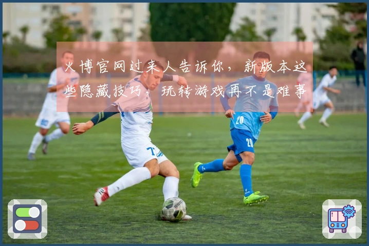 火博官网过来人告诉你，新版本这些隐藏技巧，玩转游戏再不是难事！