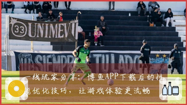 一线玩家分享：博鱼APP下载后的性能优化技巧，让游戏体验更流畅